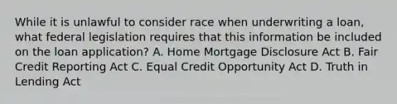 While it is unlawful to consider race when underwriting a loan, what federal legislation requires that this information be included on the loan application? A. Home Mortgage Disclosure Act B. Fair Credit Reporting Act C. Equal Credit Opportunity Act D. Truth in Lending Act