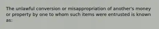 The unlawful conversion or misappropriation of another's money or property by one to whom such items were entrusted is known as: