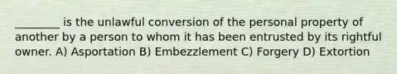 ________ is the unlawful conversion of the personal property of another by a person to whom it has been entrusted by its rightful owner. A) Asportation B) Embezzlement C) Forgery D) Extortion