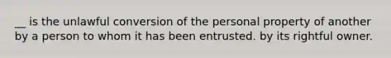 __ is the unlawful conversion of the personal property of another by a person to whom it has been entrusted. by its rightful owner.