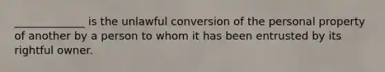 _____________ is the unlawful conversion of the personal property of another by a person to whom it has been entrusted by its rightful owner.