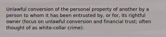 Unlawful conversion of the personal property of another by a person to whom it has been entrusted by, or for, its rightful owner (focus on unlawful conversion and financial trust; often thought of as white-collar crime).