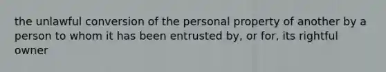 the unlawful conversion of the personal property of another by a person to whom it has been entrusted by, or for, its rightful owner