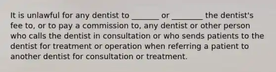 It is unlawful for any dentist to _______ or ________ the dentist's fee to, or to pay a commission to, any dentist or other person who calls the dentist in consultation or who sends patients to the dentist for treatment or operation when referring a patient to another dentist for consultation or treatment.