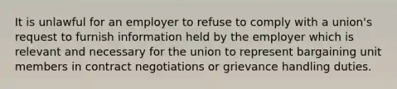 It is unlawful for an employer to refuse to comply with a union's request to furnish information held by the employer which is relevant and necessary for the union to represent bargaining unit members in contract negotiations or grievance handling duties.