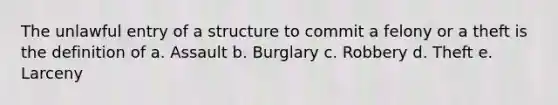 The unlawful entry of a structure to commit a felony or a theft is the definition of a. Assault b. Burglary c. Robbery d. Theft e. Larceny