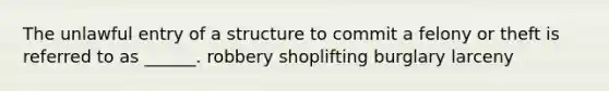 The unlawful entry of a structure to commit a felony or theft is referred to as ______. robbery shoplifting burglary larceny