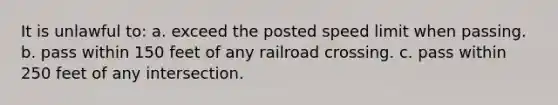 It is unlawful to: a. exceed the posted speed limit when passing. b. pass within 150 feet of any railroad crossing. c. pass within 250 feet of any intersection.