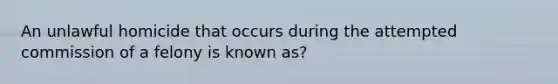 An unlawful homicide that occurs during the attempted commission of a felony is known as?