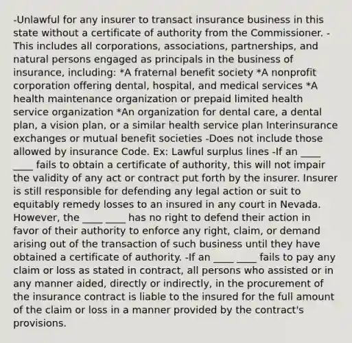 -Unlawful for any insurer to transact insurance business in this state without a certificate of authority from the Commissioner. -This includes all corporations, associations, partnerships, and natural persons engaged as principals in the business of insurance, including: *A fraternal benefit society *A nonprofit corporation offering dental, hospital, and medical services *A health maintenance organization or prepaid limited health service organization *An organization for dental care, a dental plan, a vision plan, or a similar health service plan Interinsurance exchanges or mutual benefit societies -Does not include those allowed by insurance Code. Ex: Lawful surplus lines -If an ____ ____ fails to obtain a certificate of authority, this will not impair the validity of any act or contract put forth by the insurer. Insurer is still responsible for defending any legal action or suit to equitably remedy losses to an insured in any court in Nevada. However, the ____ ____ has no right to defend their action in favor of their authority to enforce any right, claim, or demand arising out of the transaction of such business until they have obtained a certificate of authority. -If an ____ ____ fails to pay any claim or loss as stated in contract, all persons who assisted or in any manner aided, directly or indirectly, in the procurement of the insurance contract is liable to the insured for the full amount of the claim or loss in a manner provided by the contract's provisions.