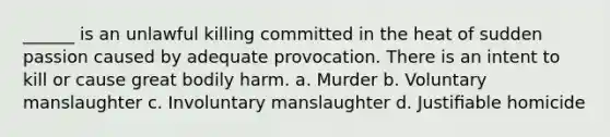 ______ is an unlawful killing committed in the heat of sudden passion caused by adequate provocation. There is an intent to kill or cause great bodily harm. a. Murder b. Voluntary manslaughter c. Involuntary manslaughter d. Justiﬁable homicide