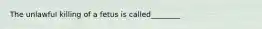 The unlawful killing of a fetus is called________