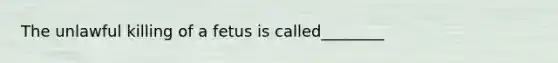 The unlawful killing of a fetus is called________