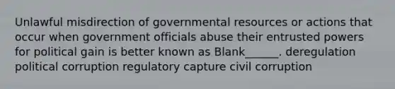 Unlawful misdirection of governmental resources or actions that occur when government officials abuse their entrusted powers for political gain is better known as Blank______. deregulation political corruption regulatory capture civil corruption