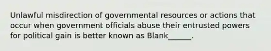 Unlawful misdirection of governmental resources or actions that occur when government officials abuse their entrusted powers for political gain is better known as Blank______.