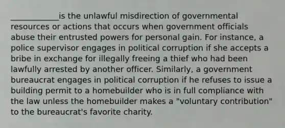 ____________is the unlawful misdirection of governmental resources or actions that occurs when government officials abuse their entrusted powers for personal gain. For instance, a police supervisor engages in political corruption if she accepts a bribe in exchange for illegally freeing a thief who had been lawfully arrested by another officer. Similarly, a government bureaucrat engages in political corruption if he refuses to issue a building permit to a homebuilder who is in full compliance with the law unless the homebuilder makes a "voluntary contribution" to the bureaucrat's favorite charity.