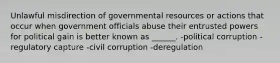 Unlawful misdirection of governmental resources or actions that occur when government officials abuse their entrusted powers for political gain is better known as ______. -political corruption -regulatory capture -civil corruption -deregulation