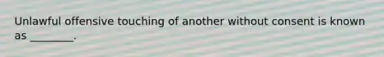 Unlawful offensive touching of another without consent is known as ________.