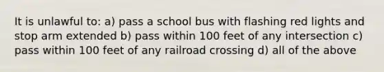 It is unlawful to: a) pass a school bus with flashing red lights and stop arm extended b) pass within 100 feet of any intersection c) pass within 100 feet of any railroad crossing d) all of the above