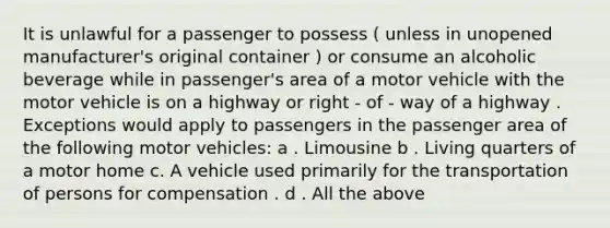 It is unlawful for a passenger to possess ( unless in unopened manufacturer's original container ) or consume an alcoholic beverage while in passenger's area of a motor vehicle with the motor vehicle is on a highway or right - of - way of a highway . Exceptions would apply to passengers in the passenger area of the following motor vehicles: a . Limousine b . Living quarters of a motor home c. A vehicle used primarily for the transportation of persons for compensation . d . All the above