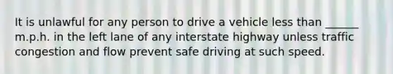 It is unlawful for any person to drive a vehicle less than ______ m.p.h. in the left lane of any interstate highway unless traffic congestion and flow prevent safe driving at such speed.