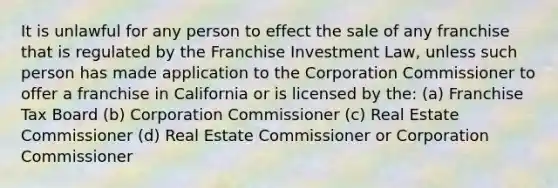 It is unlawful for any person to effect the sale of any franchise that is regulated by the Franchise Investment Law, unless such person has made application to the Corporation Commissioner to offer a franchise in California or is licensed by the: (a) Franchise Tax Board (b) Corporation Commissioner (c) Real Estate Commissioner (d) Real Estate Commissioner or Corporation Commissioner