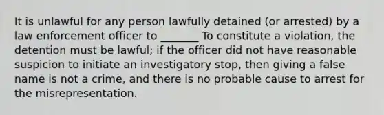 It is unlawful for any person lawfully detained (or arrested) by a law enforcement officer to _______ To constitute a violation, the detention must be lawful; if the officer did not have reasonable suspicion to initiate an investigatory stop, then giving a false name is not a crime, and there is no probable cause to arrest for the misrepresentation.