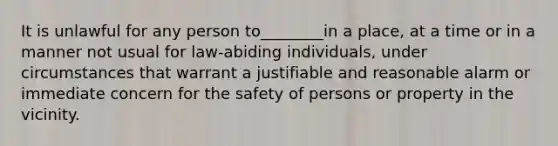 It is unlawful for any person to________in a place, at a time or in a manner not usual for law-abiding individuals, under circumstances that warrant a justifiable and reasonable alarm or immediate concern for the safety of persons or property in the vicinity.