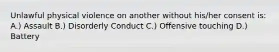 Unlawful physical violence on another without his/her consent is: A.) Assault B.) Disorderly Conduct C.) Offensive touching D.) Battery