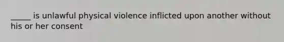 _____ is unlawful physical violence inflicted upon another without his or her consent