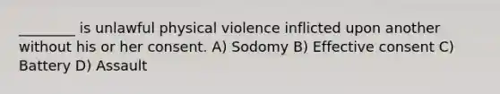 ________ is unlawful physical violence inflicted upon another without his or her consent. A) Sodomy B) Effective consent C) Battery D) Assault