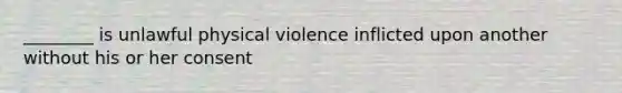 ________ is unlawful physical violence inflicted upon another without his or her consent