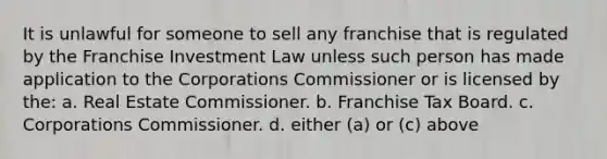 It is unlawful for someone to sell any franchise that is regulated by the Franchise Investment Law unless such person has made application to the Corporations Commissioner or is licensed by the: a. Real Estate Commissioner. b. Franchise Tax Board. c. Corporations Commissioner. d. either (a) or (c) above