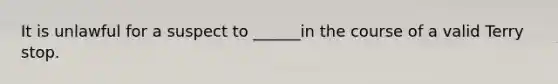 It is unlawful for a suspect to ______in the course of a valid Terry stop.