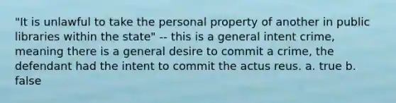 "It is unlawful to take the personal property of another in public libraries within the state" -- this is a general intent crime, meaning there is a general desire to commit a crime, the defendant had the intent to commit the actus reus. a. true b. false