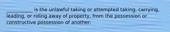 ___________ is the unlawful taking or attempted taking, carrying, leading, or riding away of property, from the possession or constructive possession of another.