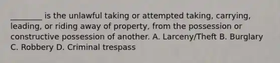 ________ is the unlawful taking or attempted taking, carrying, leading, or riding away of property, from the possession or constructive possession of another. A. Larceny/Theft B. Burglary C. Robbery D. Criminal trespass