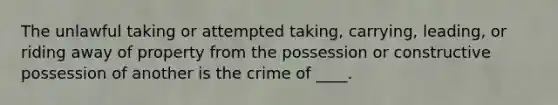 The unlawful taking or attempted taking, carrying, leading, or riding away of property from the possession or constructive possession of another is the crime of ____.