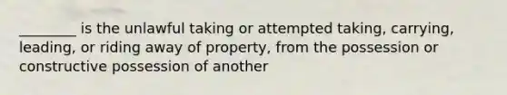 ________ is the unlawful taking or attempted taking, carrying, leading, or riding away of property, from the possession or constructive possession of another