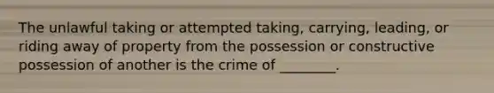 The unlawful taking or attempted taking, carrying, leading, or riding away of property from the possession or constructive possession of another is the crime of ________.