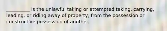 __________ is the unlawful taking or attempted taking, carrying, leading, or riding away of property, from the possession or constructive possession of another.