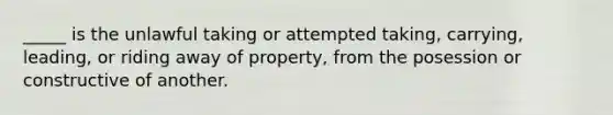 _____ is the unlawful taking or attempted taking, carrying, leading, or riding away of property, from the posession or constructive of another.