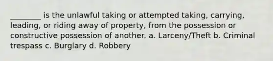 ________ is the unlawful taking or attempted taking, carrying, leading, or riding away of property, from the possession or constructive possession of another. a. Larceny/Theft b. Criminal trespass c. Burglary d. Robbery