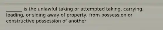 _______ is the unlawful taking or attempted taking, carrying, leading, or siding away of property, from possession or constructive possession of another