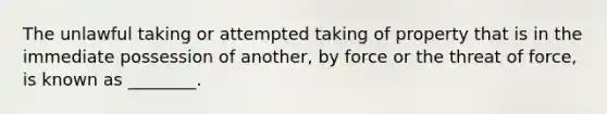 The unlawful taking or attempted taking of property that is in the immediate possession of another, by force or the threat of force, is known as ________.