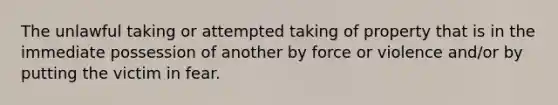 The unlawful taking or attempted taking of property that is in the immediate possession of another by force or violence and/or by putting the victim in fear.