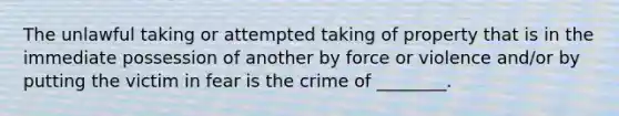 The unlawful taking or attempted taking of property that is in the immediate possession of another by force or violence and/or by putting the victim in fear is the crime of ________.