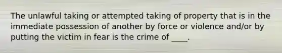 The unlawful taking or attempted taking of property that is in the immediate possession of another by force or violence and/or by putting the victim in fear is the crime of ____.