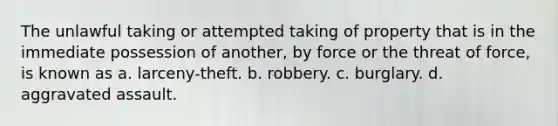 The unlawful taking or attempted taking of property that is in the immediate possession of another, by force or the threat of force, is known as a. larceny-theft. b. robbery. c. burglary. d. aggravated assault.