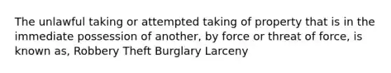 The unlawful taking or attempted taking of property that is in the immediate possession of another, by force or threat of force, is known as, Robbery Theft Burglary Larceny